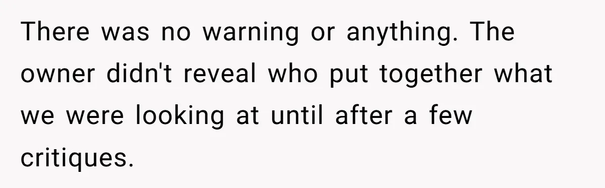 There was no warning or anything. The owner didn't reveal who put together what we were looking at until after a few critiques.