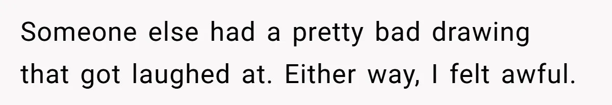 Someone else had a pretty bad drawing that got laughed at. Either way, I felt awful.