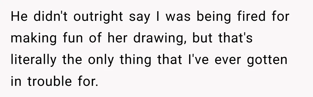 He didn't outright say I was being fired for making fun of her drawing, but that's literally the only thing that I've ever gotten in trouble for.