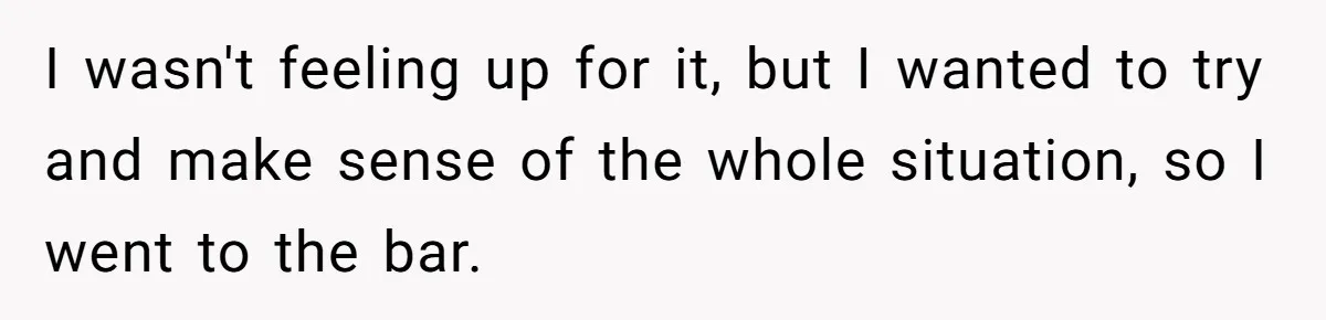 I wasn't feeling up for it, but I wanted to try and make sense of the whole situation, so I went to the bar.