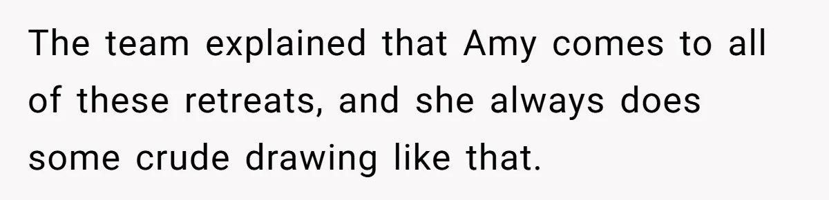 The team explained that Amy comes to all of these retreats, and she always does some crude drawing like that.