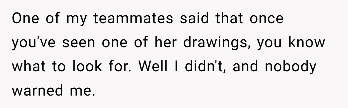 One of my teammates said that once you've seen one of her drawings, you know what to look for. Well I didn't, and nobody warned me.