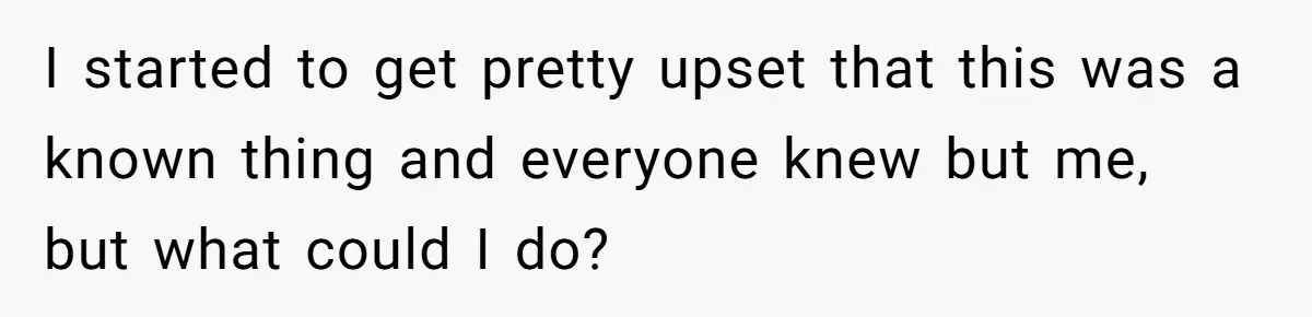 I started to get pretty upset that this was a known thing and everyone knew but me, but what could I do?