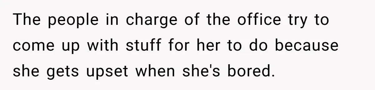 The people in charge of the office try to come up with stuff for her to do because she gets upset when she's bored.