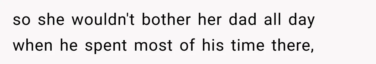 so she wouldn't bother her dad all day when he spent most of his time there,