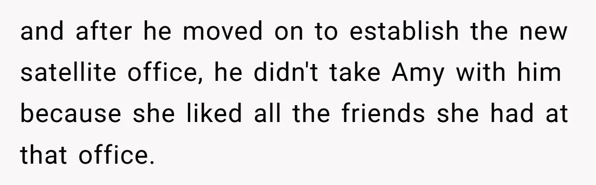 and after he moved on to establish the new satellite office, he didn't take Amy with him because she liked all the friends she had at that office.