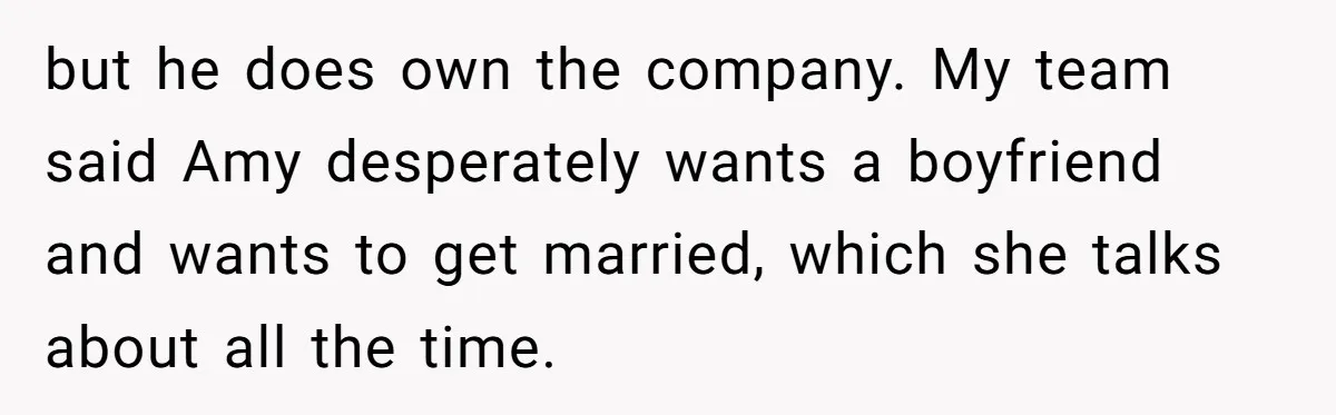 but he does own the company. My team said Amy desperately wants a boyfriend and wants to get married, which she talks about all the time.