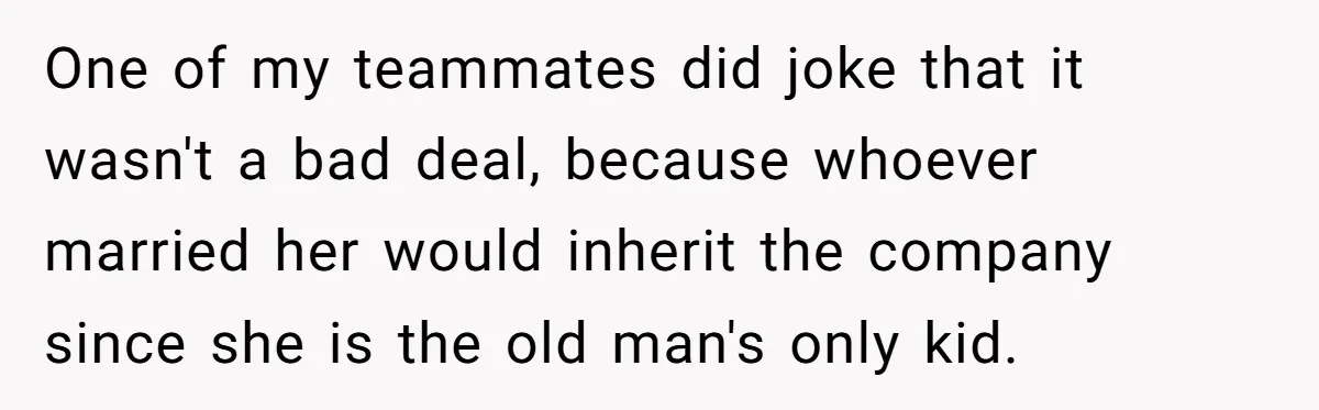 One of my teammates did joke that it wasn't a bad deal, because whoever married her would inherit the company since she is the old man's only kid.