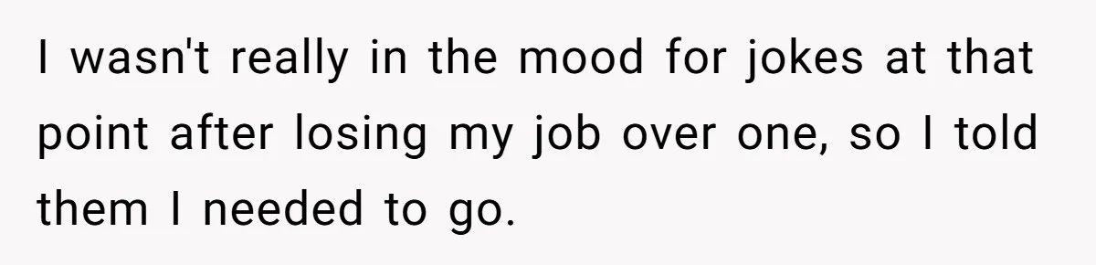 I wasn't really in the mood for jokes at that point after losing my job over one, so I told them I needed to go.