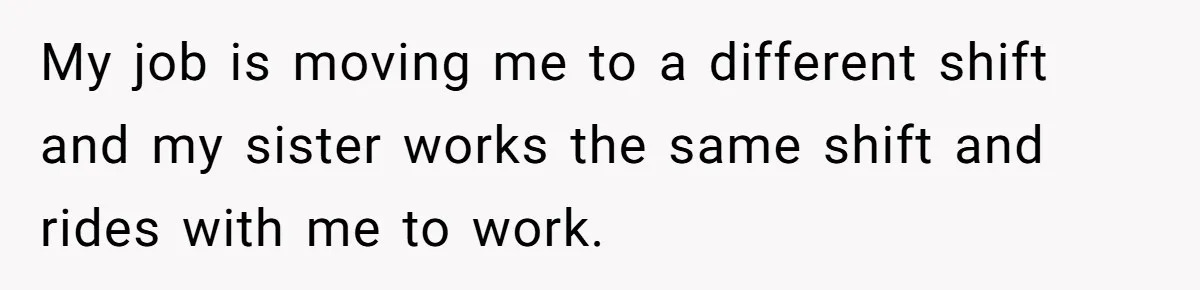 My job is moving me to a different shift and my sister works the same shift and rides with me to work.