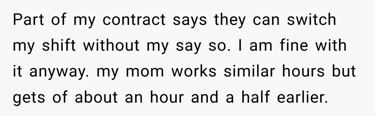Part of my contract says they can switch my shift without my say so. I am fine with it anyway. my mom works similar hours but gets of about an...