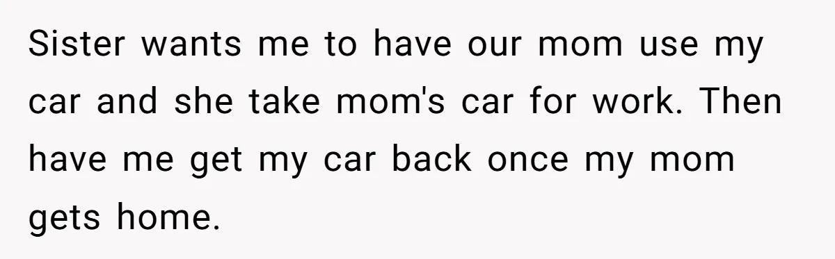 Sister wants me to have our mom use my car and she take mom's car for work. Then have me get my car back once my mom gets home.