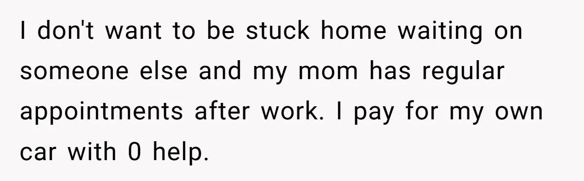 I don't want to be stuck home waiting on someone else and my mom has regular appointments after work. I pay for my own car with 0 help.