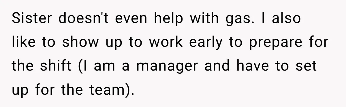Sister doesn't even help with gas. I also like to show up to work early to prepare for the shift (I am a manager and have to set up for...