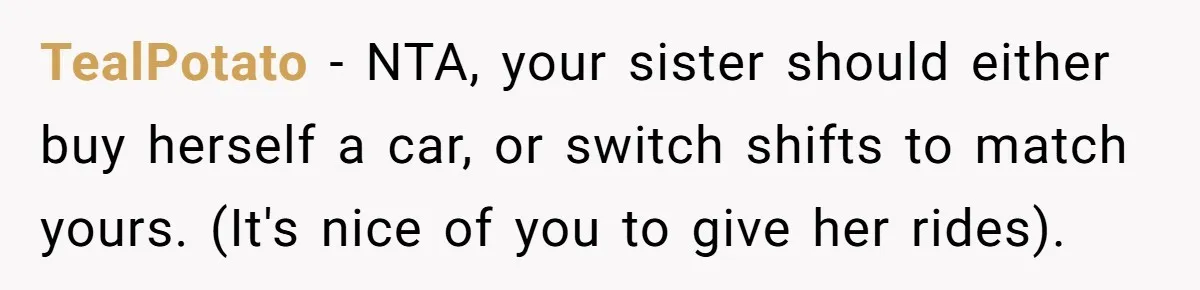 TealPotato − NTA, your sister should either buy herself a car, or switch shifts to match yours. (It's nice of you to give her rides).