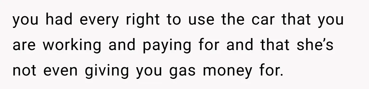 you had every right to use the car that you are working and paying for and that she’s not even giving you gas money for.