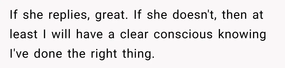 If she replies, great. If she doesn't, then at least I will have a clear conscious knowing I've done the right thing.