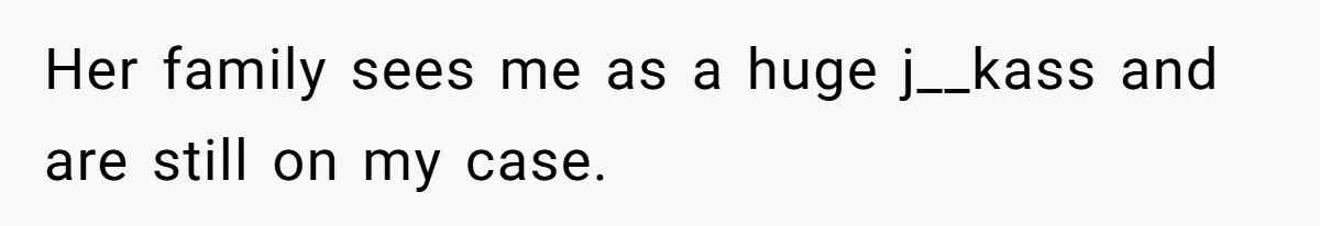Her family sees me as a huge j__kass and are still on my case.