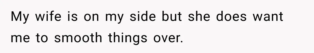 My wife is on my side but she does want me to smooth things over.