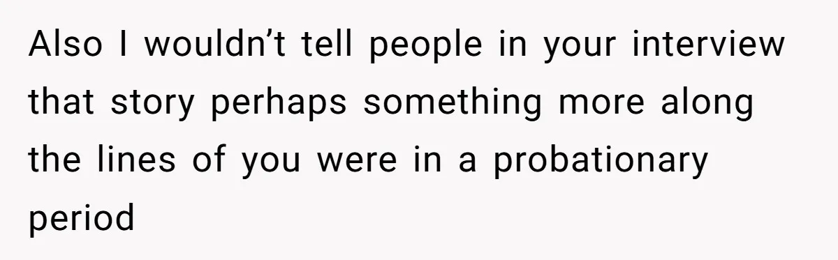 Also I wouldn’t tell people in your interview that story perhaps something more along the lines of you were in a probationary period