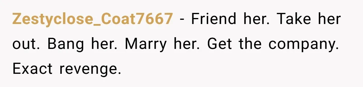 Zestyclose_Coat7667 − Friend her. Take her out. Bang her. Marry her. Get the company. Exact revenge.