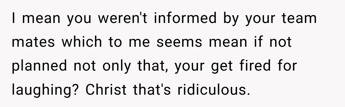 I mean you weren't informed by your team mates which to me seems mean if not planned not only that, your get fired for laughing? Christ that's ridiculous.