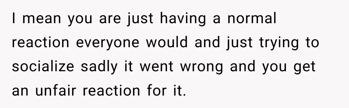 I mean you are just having a normal reaction everyone would and just trying to socialize sadly it went wrong and you get an unfair reaction for it.