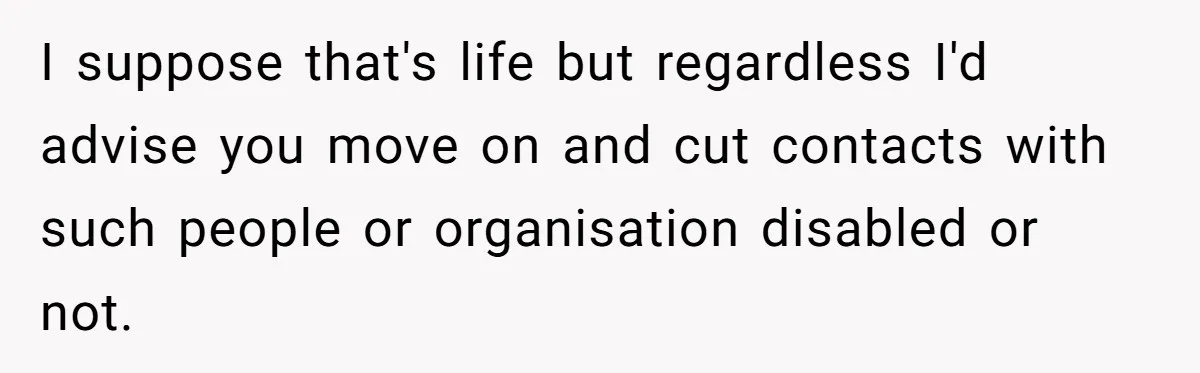 I suppose that's life but regardless I'd advise you move on and cut contacts with such people or organisation disabled or not.