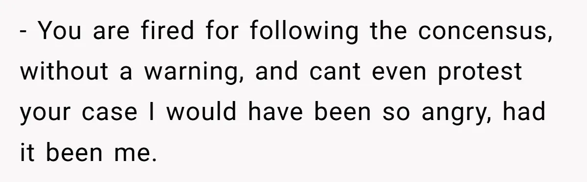 - You are fired for following the concensus, without a warning, and cant even protest your case I would have been so angry, had it been me.