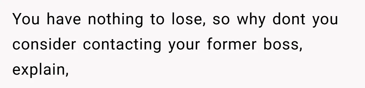 You have nothing to lose, so why dont you consider contacting your former boss, explain,