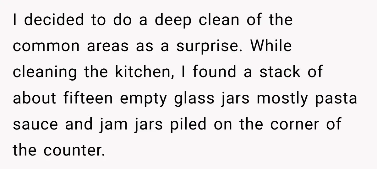 I decided to do a deep clean of the common areas as a surprise. While cleaning the kitchen, I found a stack of about fifteen empty glass jars mostly pasta...