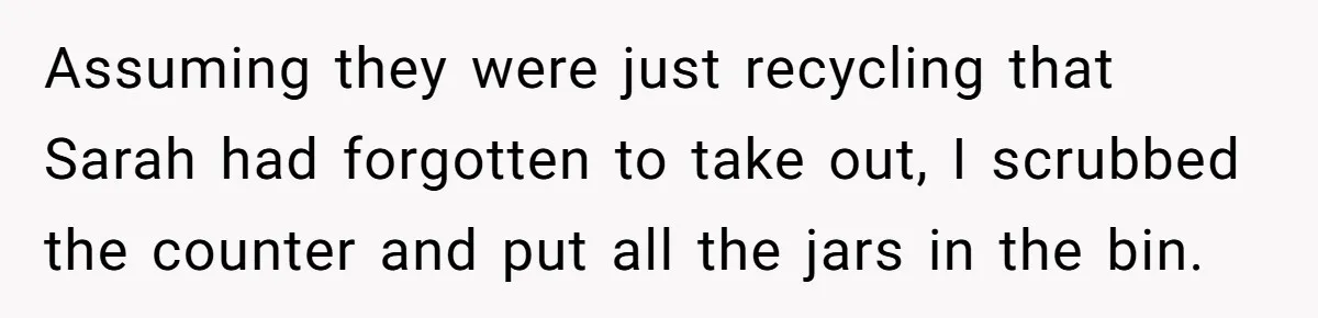 Assuming they were just recycling that Sarah had forgotten to take out, I scrubbed the counter and put all the jars in the bin.