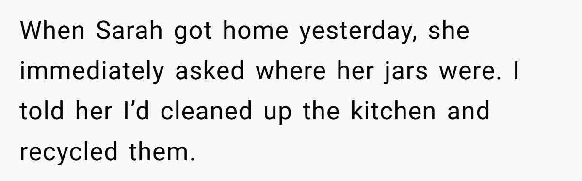 When Sarah got home yesterday, she immediately asked where her jars were. I told her I’d cleaned up the kitchen and recycled them.
