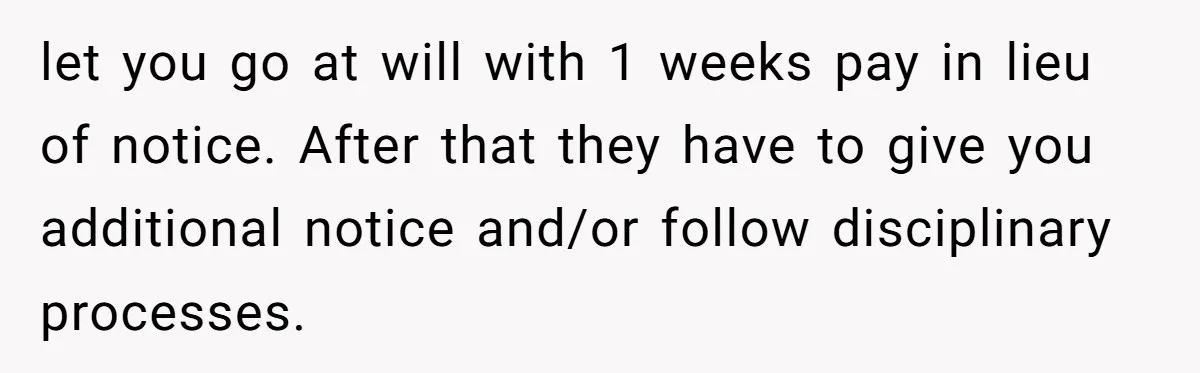 let you go at will with 1 weeks pay in lieu of notice. After that they have to give you additional notice and/or follow disciplinary processes.
