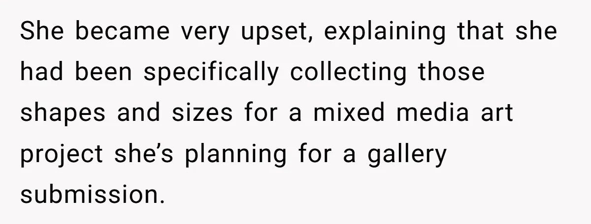 She became very upset, explaining that she had been specifically collecting those shapes and sizes for a mixed media art project she’s planning for a gallery submission.