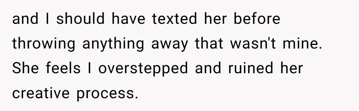 and I should have texted her before throwing anything away that wasn't mine. She feels I overstepped and ruined her creative process.