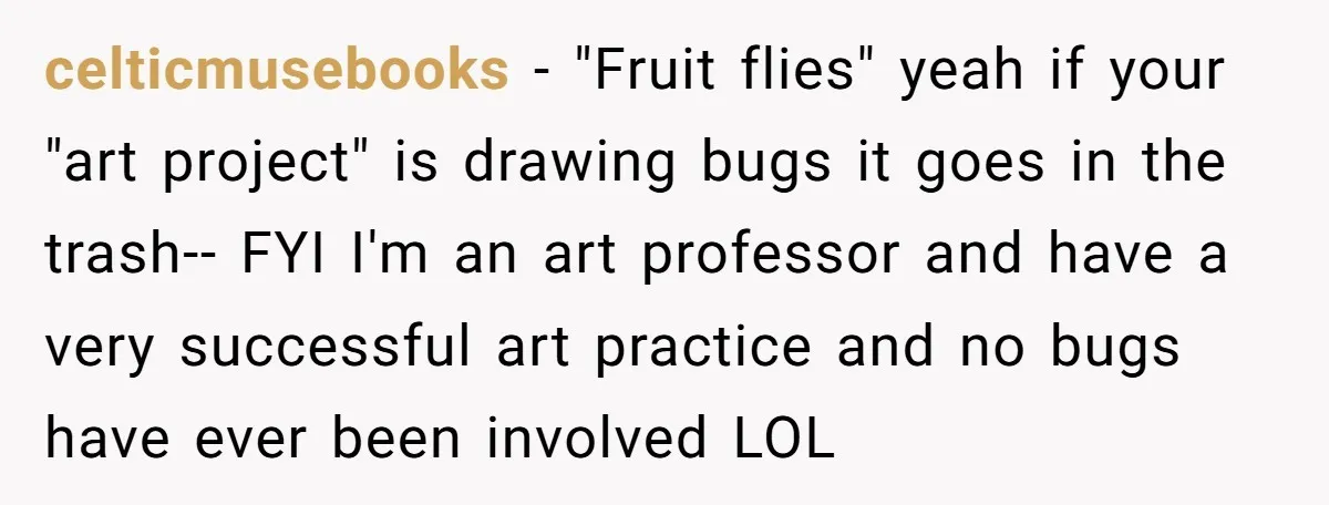 celticmusebooks − "Fruit flies" yeah if your "art project" is drawing bugs it goes in the trash-- FYI I'm an art professor and have a very successful art practice and...