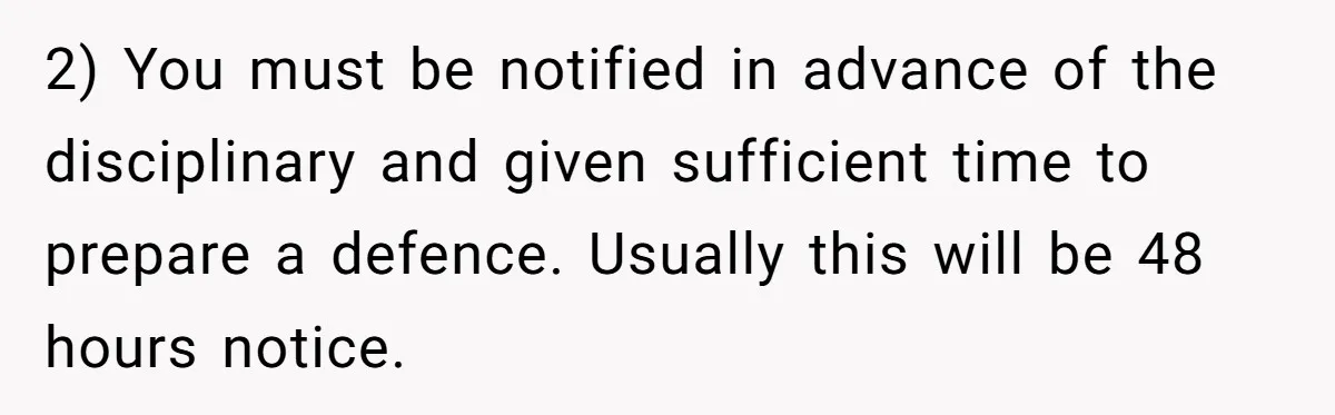 2) You must be notified in advance of the disciplinary and given sufficient time to prepare a defence. Usually this will be 48 hours notice.