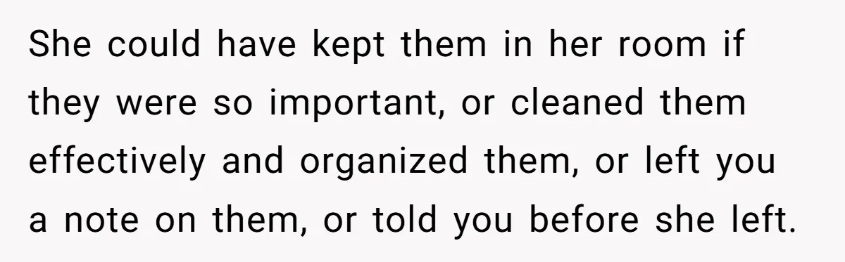 She could have kept them in her room if they were so important, or cleaned them effectively and organized them, or left you a note on them, or told you...