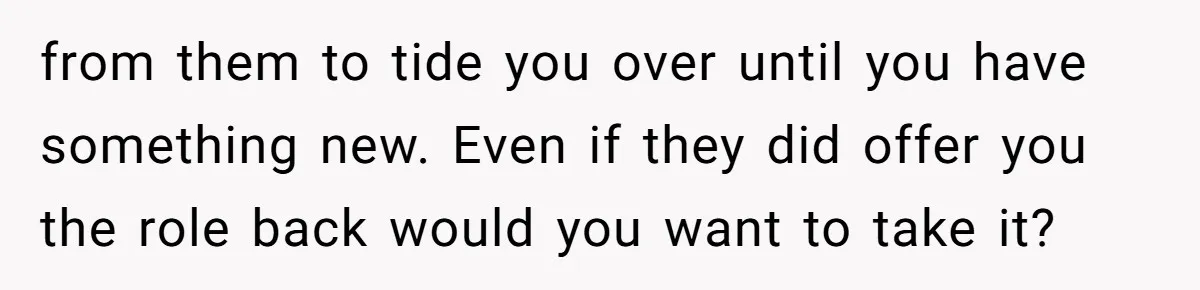 from them to tide you over until you have something new. Even if they did offer you the role back would you want to take it?