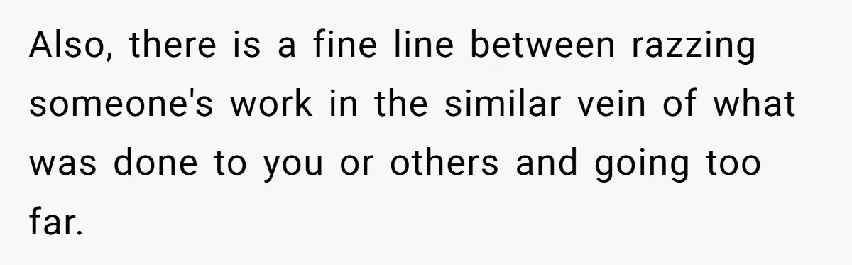 Also, there is a fine line between razzing someone's work in the similar vein of what was done to you or others and going too far.