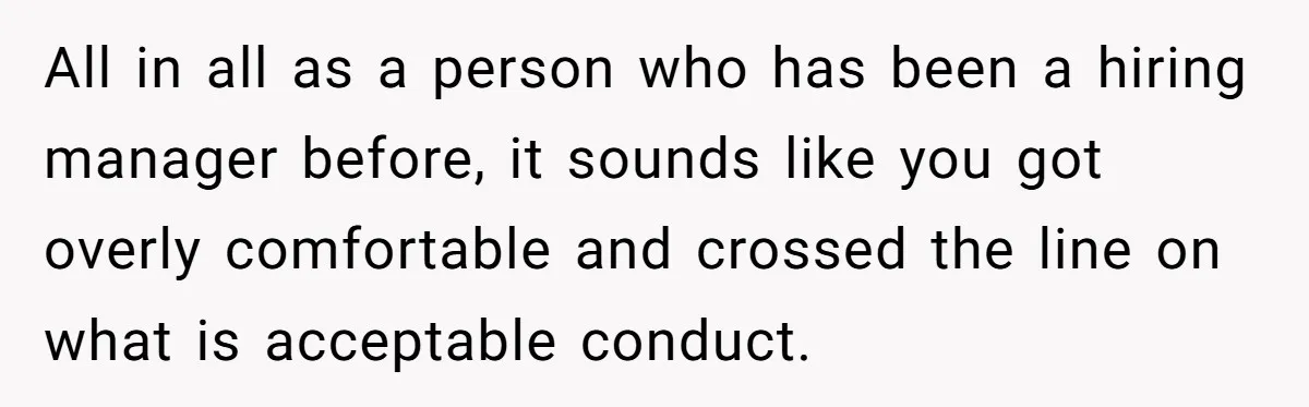 All in all as a person who has been a hiring manager before, it sounds like you got overly comfortable and crossed the line on what is acceptable conduct.