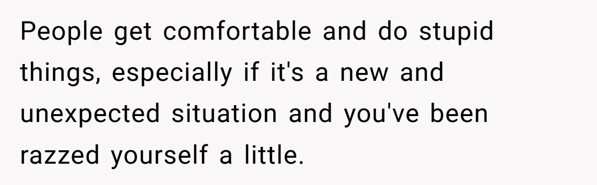 People get comfortable and do stupid things, especially if it's a new and unexpected situation and you've been razzed yourself a little.