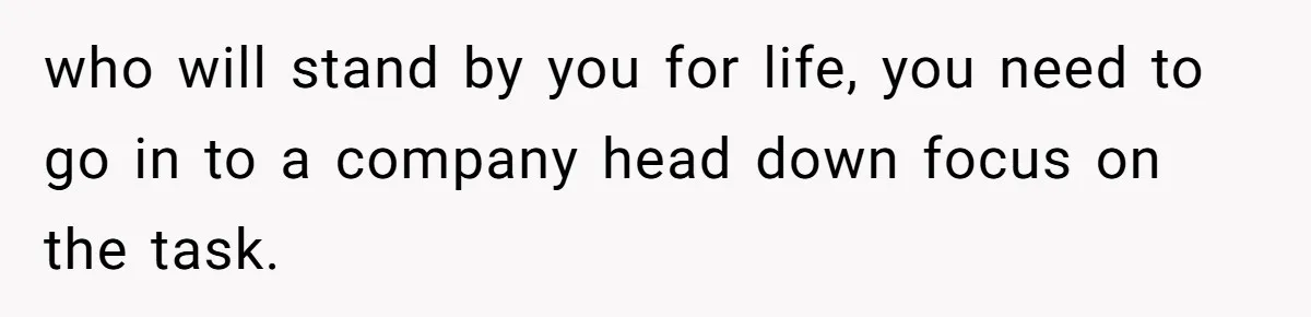 who will stand by you for life, you need to go in to a company head down focus on the task.