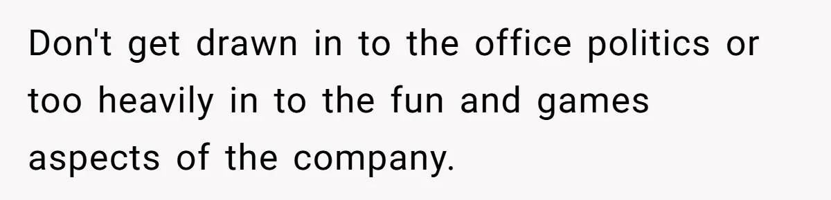 Don't get drawn in to the office politics or too heavily in to the fun and games aspects of the company.