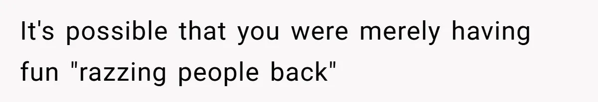 It's possible that you were merely having fun "razzing people back"