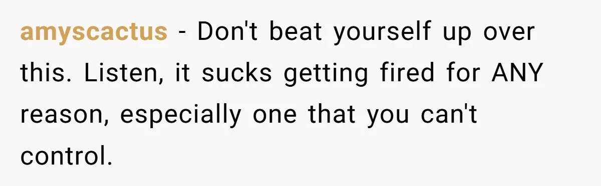 amyscactus − Don't beat yourself up over this. Listen, it sucks getting fired for ANY reason, especially one that you can't control.