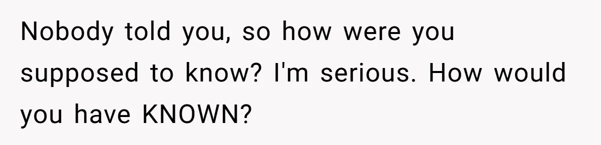 Nobody told you, so how were you supposed to know? I'm serious. How would you have KNOWN?