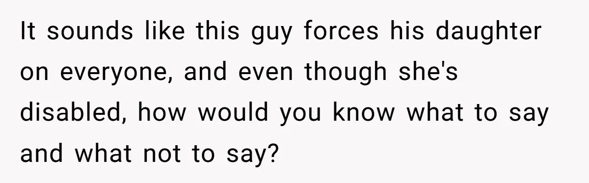It sounds like this guy forces his daughter on everyone, and even though she's disabled, how would you know what to say and what not to say?
