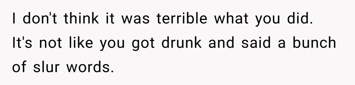 I don't think it was terrible what you did. It's not like you got drunk and said a bunch of slur words.
